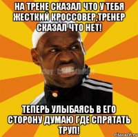 На трене сказал что у тебя жесткий кроссовер,тренер сказал что нет! Теперь улыбаясь в его сторону думаю где спрятать труп!