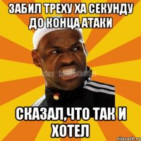 Забил треху ха секунду до конца атаки Сказал,что так и хотел