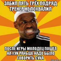 забил пять трёх подряд тренер не похвалил после игры молодец пошёл на хуй раньше надо было говорить сука