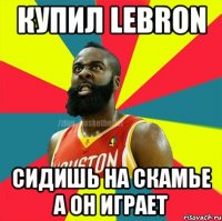 Купил Lebron Сидишь на скамье а он играет