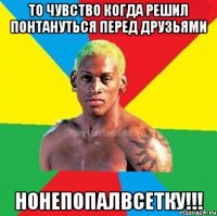 То чувство когда решил понтануться перед друзьями НОНЕПОПАЛВСЕТКУ!!!