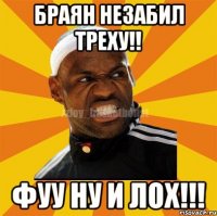 браян незабил треху!! фуу ну и лох!!!