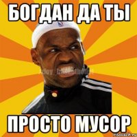 Богдан да ты просто мусор