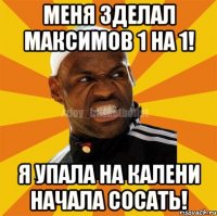 меня зделал максимов 1 на 1! я упала на калени начала сосать!