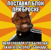 ПОСТАВИЛ БЛОК ПРИ БРОСКЕ ЖЕНА СКАЗАЛА ЧТО-БЫ НОЧЬЮ ЕЙ НА УХО НЕ ОРАЛ: "БАНКААА"