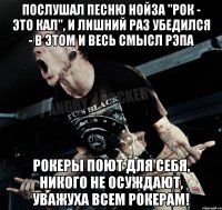 Послушал песню нойза "Рок - Это кал", и лишний раз убедился - в этом и весь смысл рэпа Рокеры поют для себя, никого не осуждают, уважуха всем рокерам!