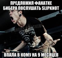 Предложил фанатке бибера послушать slipknot Впала в кому на 9 месяцев