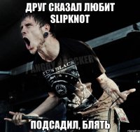 Друг сказал любит Slipknot Подсадил, блять