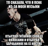 ТП сказала, что я псих из-за моей музыки отыграл гитарное соло ее волосами и отыграл барабанное на ее костях