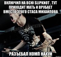 Включил на всю Slipknot , тут приходит мать и врубает вместо этого Стаса Михайлова Разъебал комп нахуй