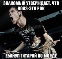 Знакомый утверждает, что нойз-это рок ебанул гитарой по морде