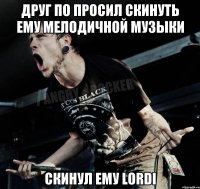 друг по просил скинуть ему мелодичной музыки скинул ему lordi