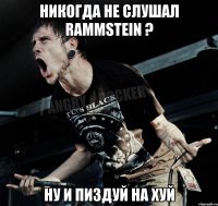 Никогда не слушал RAMMSTEIN ? ну и пиздуй на хуй