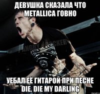 Девушка сказала что metallica говно Уебал её гитарой при песне die, die my darling