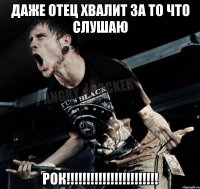 даже отец хвалит за то что слушаю рок!!!!!!!!!!!!!!!!!!!!!!!