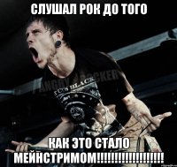 Слушал рок до того как это стало мейнстримом!!!!!!!!!!!!!!!!!!!