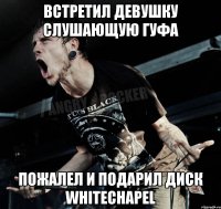 встретил девушку слушающую гуфа пожалел и подарил диск whitechapel