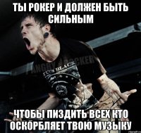 ты рокер и должен быть сильным чтобы пиздить всех кто оскорбляет твою музыку