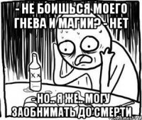 - не боишься моего гнева и магии? - нет - но.. я же.. могу заобнимать до смерти