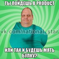 ты пойдешь в PRODUCT или так и будешь мять булку?