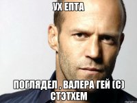 Ух епта Поглядел , Валера гей (с) Стэтхем