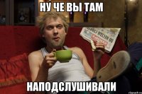 ну че вы там наподслушивали