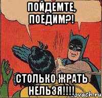 Пойдемте, поедим?! Столько жрать нельзя!!!!