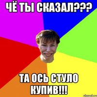 Чё ты сказал??? Та ось стуло купив!!!