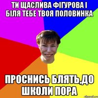 Ти щаслива фігурова і біля тебе твоя половинка проснись блять,до школи пора