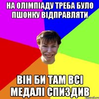 НА ОЛІМПІАДУ ТРЕБА БУЛО ПШОНКУ ВІДПРАВЛЯТИ ВІН БИ ТАМ ВСІ МЕДАЛІ СПИЗДИВ