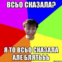 всьо сказала? Я то всьо сказала але блятььь