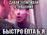 Давай запиливай отношения быстро ёпта б*я