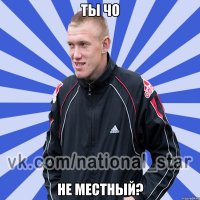 ТЫ ЧО НЕ МЕСТНЫЙ?