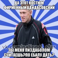 Да этот костюм фирменный,адидасовский Ты меня пиздаболом считаешь?По ебалу дать?