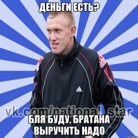 Деньги есть? Бля буду, братана выручить надо