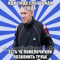 иди сюда слышь иди сюда есть че помелочи или позвонить труба