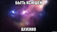 быть ксюшей ахуенно