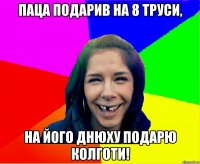 паца подарив на 8 труси, на його днюху подарю колготи!