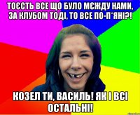 тоєсть все що було мєжду нами, за клубом тоді, то все по-п*яні?! Козел ти, Василь! Як і всі остальні!