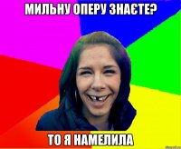 мильну оперу знаєте? то я намелила