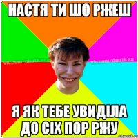 настя ти шо ржеш я як тебе увиділа до сіх пор ржу