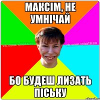 Максім, не умнічай бо будеш лизать піську