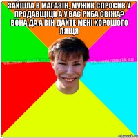 Зайшла в магазін, мужик спросив у продавщіци а у вас риба свіжа? Вона да а Він дайте мені хорошого лящя 