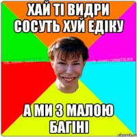 хай ті видри сосуть хуй едіку а ми з малою багіні