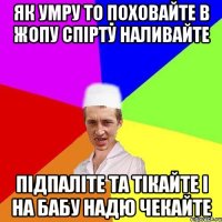 як умру то поховайте в жопу спірту наливайте підпаліте та тікайте і на бабу надю чекайте