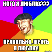 кого я люблю??? правильно, жрать я люблю!