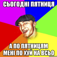 сьогодні пятниця а по пятницям мені по хуй на всьо