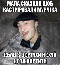 Мала сказала шоб кастрірували мурчіка єбав з вєртухи нєхуй кота портити