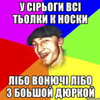 У Сірьоги всі тьолки к носки лібо вонючі лібо з боьшой дюркой