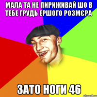 Мала та не пириживай шо в тебе грудь ершого розмєра зато ноги 46